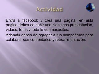 Entra a facebook y crea una pagina, en esta
pagina debes de subir una clase con presentación,
videos, fotos y todo le que necesites.
Además debes de agregar a tus compañeros para
colaborar con comentarios y retroalimentación.
 