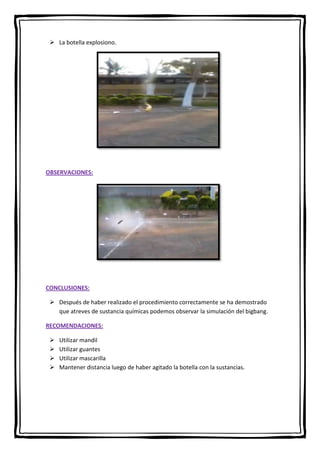  La botella explosiono.

OBSERVACIONES:

CONCLUSIONES:
 Después de haber realizado el procedimiento correctamente se ha demostrado
que atreves de sustancia químicas podemos observar la simulación del bigbang.
RECOMENDACIONES:





Utilizar mandil
Utilizar guantes
Utilizar mascarilla
Mantener distancia luego de haber agitado la botella con la sustancias.

 