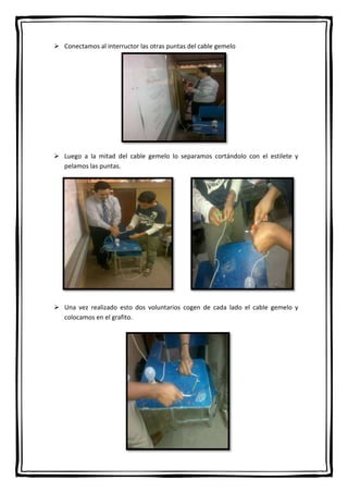  Conectamos al interructor las otras puntas del cable gemelo

 Luego a la mitad del cable gemelo lo separamos cortándolo con el estilete y
pelamos las puntas.

 Una vez realizado esto dos voluntarios cogen de cada lado el cable gemelo y
colocamos en el grafito.

 