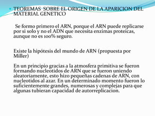  TEOREMAS SOBRE EL ORIGEN DE LA APARICION DEL
 MATERIAL GENETICO

  Se formo primero el ARN, porque el ARN puede replicarse
 por si solo y no el ADN que necesita enzimas proteicas,
 aunque no es 100% seguro.

 Existe la hipótesis del mundo de ARN (propuesta por
 Miller)
 En un principio gracias a la atmosfera primitiva se fueron
 formando nucleotidos de ARN que se fueron uniendo
 aleatoriamente, esto hizo pequeñas cadenas de ARN, con
 nucleotidos al azar. En un determinado momento fueron lo
 suficientemente grandes, numerosas y complejas para que
 algunas tubieran capacidad de autorreplicacion.
 