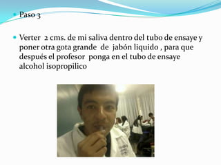  Paso 3


 Verter 2 cms. de mi saliva dentro del tubo de ensaye y
 poner otra gota grande de jabón liquido , para que
 después el profesor ponga en el tubo de ensaye
 alcohol isopropilico
 