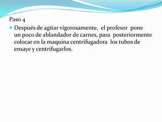 Paso 4
 Después de agitar vigorosamente, el profesor pone
  un poco de ablandador de carnes, para posteriormente
  colocar en la maquina centrifugadora los tubos de
  ensaye y centrifugarlos.
 
