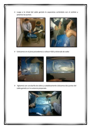  Luego a la mitad del cable gemelo lo separamos cortándolo con el estilete y
pelamos las puntas.

 Colocamos en el pirex procedemos a colocar H2O y elclorudo de sodio

 Agitamos con una barilla de vidrio y cuidadosamente colocamos dos puntas del
cable gemelo en la sustancia preparada .

 