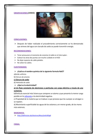 OBSERVACIONES:(VIDEO)

CONCLUSIONES:
 Después de haber realizado el procedimiento correctamente se ha demostrado
que atreves del agua con clorudo de sodio se puede transmitir energía.
RECOMENDACIONES:





Tener precausion al momento de conectar el cable en el interruptor .
Colocar las otras dos puntas con mucho cuidado en el H2O
No dejar espacios de cable pelados.
No soltar los cables.

CUESTIONARIO:
 ¿Cuál es el nombre quimico de la siguiente formula NaCl?
a)Acido sulfúrico
b) Cloruro de amonio
c) Cloruro de sodio
d) Hidróxido de sodio
 ¿Qué es la electricidad?
a) Un flujo constante de electrones o partículas con carga eléctrica a través de una
sustancia.
b)Partícula esencial más liviana que compone un atomo y que presenta la menor carga
posible en lo referente a la electricidad negativa.
c) Propiedad de la materia que se traduce o que provoca que los cuerpos se atraigan o
se repelen.
d) Movimiento superficialde las aguas de los océanos y en menor grado, de los mares
más extensos.
WEBGRAFIA:
 http://definicion.de/electron/#ixzz2oHL493g4

FIRMA:

 