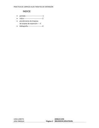 PRACTICA DE LIMPIEZA ALAS TARJETAS DE EXPANSIÓN 
LIDIA LIZBETH 
JOSE ENRIQUE 
Página 2 
JORGE LUIS 
BRANDON JONATHAN. 
INDICE 
 portada--------------------------------1 
 índice----------------------------------2 
 prendimiento de limpieza 
de tarjetas de expansión-----3 
 bibliografía---------------------------4 
 