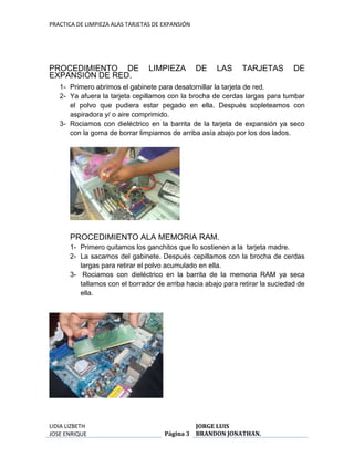 PRACTICA DE LIMPIEZA ALAS TARJETAS DE EXPANSIÓN 
PROCEDIMIENTO DE LIMPIEZA DE LAS TARJETAS DE 
EXPANSIÓN DE RED. 
1- Primero abrimos el gabinete para desatornillar la tarjeta de red. 
2- Ya afuera la tarjeta cepillamos con la brocha de cerdas largas para tumbar 
el polvo que pudiera estar pegado en ella. Después sopleteamos con 
aspiradora y/ o aire comprimido. 
3- Rociamos con dieléctrico en la barrita de la tarjeta de expansión ya seco 
con la goma de borrar limpiamos de arriba asía abajo por los dos lados. 
PROCEDIMIENTO ALA MEMORIA RAM. 
1- Primero quitamos los ganchitos que lo sostienen a la tarjeta madre. 
2- La sacamos del gabinete. Después cepillamos con la brocha de cerdas 
largas para retirar el polvo acumulado en ella. 
3- Rociamos con dieléctrico en la barrita de la memoria RAM ya seca 
tallamos con el borrador de arriba hacia abajo para retirar la suciedad de 
ella. 
LIDIA LIZBETH 
JOSE ENRIQUE 
Página 3 
JORGE LUIS 
BRANDON JONATHAN. 
 