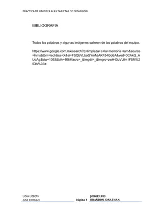 PRACTICA DE LIMPIEZA ALAS TARJETAS DE EXPANSIÓN 
LIDIA LIZBETH 
JOSE ENRIQUE 
Página 4 
JORGE LUIS 
BRANDON JONATHAN. 
BIBLIOGRAFIA 
Todas las palabras y algunas imágenes salieron de las palabras del equipo. 
https://www.google.com.mx/search?q=limpieza+a+la+memoria+ram&source 
=lnms&tbm=isch&sa=X&ei=FSQbVLbaGYmMjAKF54GoBA&ved=0CAkQ_A 
UoAg&biw=1093&bih=406#facrc=_&imgdii=_&imgrc=zwH43uVUlm1F5M%2 
53A%3Bz- 
 