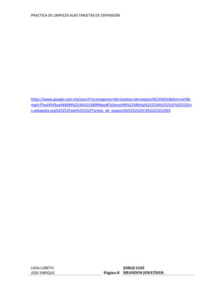 PRACTICA DE LIMPIEZA ALAS TARJETAS DE EXPANSIÓN 
https://www.google.com.mx/search?q=imagenes+de+tarjetas+de+expansi%C3%B3n&tbm=isch&i 
mgil=f7wdVhYbzwW69M%253A%253B9RNpyWTeSmazYM%253Bhttp%25253A%25252F%25252Fe 
s.wikipedia.org%25252Fwiki%25252FTarjeta_de_expansi%25252525C3%25252525B3. 
LIDIA LIZBETH 
JOSE ENRIQUE 
Página 8 
JORGE LUIS 
BRANDON JONATHAN. 

