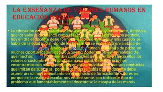 La enseñanza de valores humanos en
educación básica.
• La educación en la actualidad debe asumir un rol muy importante, debido a
que los valores cotidianos como el respeto hacia los otros se ha perdido,
hoy en día el docente debe formar al escolar en valores y más cuando se
habla de la edad inicial, donde los educando se encuentra en la etapa de
educación preescolar. A veces los docentes tienen la postura de padre en
muchas oportunidades, debido a que no podemos obviar la realidad de
que muchos niños no tienen en casa padres que le reflejen hacia ellos los
valores o costumbres adecuada para esa edad, debido a esto nos
encontramos con niños que padecen de agresividad porque son conductas
que imitan de sus casas, por eso cuando se habla que el docente debe
asumir un rol muy importante en el ejercicio de formador de valores es
porque en la realidad escolar nos encontramos con todo este tipo de
problema que lamentablemente al docente se le escapa de las manos

 