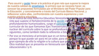 Para asumir y poder llevar a la práctica el gran reto que supone la mejora
de nuestra calidad de enseñanza, lo primero que se necesita hacer, es
conocer las propuestas formuladas por el Ministerio del Poder Popular para
la Educación, y concretamente a través del Currículo Básico Nacional, y
reflexionar sobre ellas, confrontándola con nuestra experiencia y con
nuestra práctica educativa.

• En el marco de esta Reforma Educativa Venezolana, y en respuesta al
reto que supone el fortalecimiento de la acción escolar como acción
profundamente humanizadora, surge el concepto y desarrollo
curricular de los que llamamos Ejes Transversales; dimensión básica y
nuclear del currículo sobre la que se profundizará en las páginas
siguientes, como también todo lo referente a Educación Básica
• Por eso se menciona al principio que es un tema muy complejo,
porque lo que puede ser para mí un valor, para otro es un antivalor,
gran ejemplo de ello la religión o la cultura que pueda tener el niño.
Otra realidad que se presenta en Venezuela son los dos ámbitos
educacionales I y II.

 