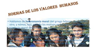 • Hablamos de heteronomía moral (del griego héteros, que significa
otro, y nómos, ley), cuando los motivos en los que se fundamenta la
conducta moral de una persona, son exteriores a nuestra conciencia,
es decir, cuando la norma moral que obedece le viene impuesta por
alguien distinto de él mismo, pueden ser los padres, una autoridad
religiosa o, simplemente, el miedo al castigo si no la cumplimos. Por
ejemplo, cuando realizamos una acción moralmente correcta, como
decir la verdad, por miedo a las consecuencias de que nos pillen
mintiendo.

 