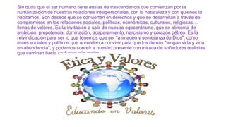 Sin duda que el ser humano tiene ansias de trascendencia que comienzan por la
humanización de nuestras relaciones interpersonales, con la naturaleza y con quienes la
habitamos. Son deseos que se convierten en derechos y que se desarrollan a través de
compromisos en las relaciones sociales, políticas, económicas, culturales, religiosas…
llenas de valores. Es la invitación a salir de nuestro egocentrismo, que se alimenta de
ambición, prepotencia, dominación, acaparamiento, narcisismo y corazón pétreo. Es la
reivindicación para ser lo que tenemos que ser "a imagen y semejanza de Dios", como
entes sociales y políticos que aprenden a convivir para que los demás "tengan vida y vida
en abundancia", y podamos sonreír a nuestro presente con mirada de soñadores realistas
que caminan hacia un futuro aún mejor.

 