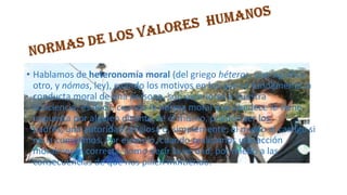 • Hablamos de heteronomía moral (del griego héteros, que significa
otro, y nómos, ley), cuando los motivos en los que se fundamenta la
conducta moral de una persona, son exteriores a nuestra
conciencia, es decir, cuando la norma moral que obedece le viene
impuesta por alguien distinto de él mismo, pueden ser los
padres, una autoridad religiosa o, simplemente, el miedo al castigo si
no la cumplimos. Por ejemplo, cuando realizamos una acción
moralmente correcta, como decir la verdad, por miedo a las
consecuencias de que nos pillen mintiendo.

 
