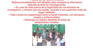 Práctica de los valores humanos
Elabore procedimientos normalizados para consignar la información
obtenida durante las investigaciones.
• En caso de duda acerca de la legitimidad de una actividad de
investigación, y siempre que sea posible, consulte a sus superiores antes de
seguir adelante.
• Trate a todos los sospechosos como si fueran inocentes, con educación,
respeto y profesionalidad.
• Mantenga un registro detallado de todas las
declaraciones tomadas.

 