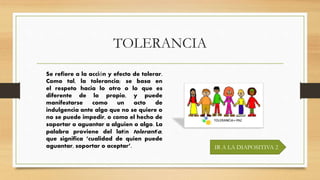TOLERANCIA
IR A LA DIAPOSITIVA 2
Se refiere a la acción y efecto de tolerar.
Como tal, la tolerancia; se basa en
el respeto hacia lo otro o lo que es
diferente de lo propio, y puede
manifestarse como un acto de
indulgencia ante algo que no se quiere o
no se puede impedir, o como el hecho de
soportar o aguantar a alguien o algo. La
palabra proviene del latín tolerantĭa,
que significa ‘cualidad de quien puede
aguantar, soportar o aceptar’.
 