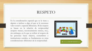 RESPETO
Es la consideración especial que se le tiene a
alguien o incluso a algo, al que se le reconoce
valor social o especial diferencia. M de respeto
se basan en la relación de reciprocidad
(respeto mutuo, reconocimiento mutuo, etc.),
sin embargo, en lo que se refiere al respeto de
las personas hacia objetos, costumbres e
instituciones sociales, se fundamenta en otras
consideraciones diferentes de la reciprocidad. IR A LA DIAPOSITIVA 2
 