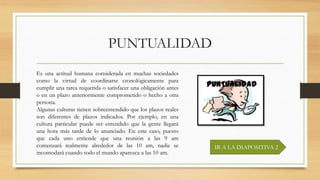 PUNTUALIDAD
IR A LA DIAPOSITIVA 2
Es una actitud humana considerada en muchas sociedades
como la virtud de coordinarse cronológicamente para
cumplir una tarea requerida o satisfacer una obligación antes
o en un plazo anteriormente comprometido o hecho a otra
persona.
Algunas culturas tienen sobreentendido que los plazos reales
son diferentes de plazos indicados. Por ejemplo, en una
cultura particular puede ser entendido que la gente llegará
una hora más tarde de lo anunciado. En este caso, puesto
que cada uno entiende que una reunión a las 9 am
comenzará realmente alrededor de las 10 am, nadie se
incomodará cuando todo el mundo aparezca a las 10 am.
 