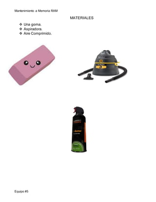 Mantenimiento a Memoria RAM 
Equipo #5 
MATERIALES 
 Una goma. 
 Aspiradora. 
 Aire Comprimido. 
 