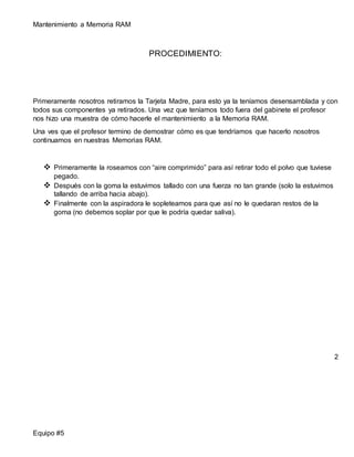 Mantenimiento a Memoria RAM 
Equipo #5 
PROCEDIMIENTO: 
Primeramente nosotros retiramos la Tarjeta Madre, para esto ya la teníamos desensamblada y con 
todos sus componentes ya retirados. Una vez que teníamos todo fuera del gabinete el profesor 
nos hizo una muestra de cómo hacerle el mantenimiento a la Memoria RAM. 
Una ves que el profesor termino de demostrar cómo es que tendríamos que hacerlo nosotros 
continuamos en nuestras Memorias RAM. 
 Primeramente la roseamos con “aire comprimido” para así retirar todo el polvo que tuviese 
pegado. 
 Después con la goma la estuvimos tallado con una fuerza no tan grande (solo la estuvimos 
tallando de arriba hacia abajo). 
 Finalmente con la aspiradora le sopleteamos para que así no le quedaran restos de la 
goma (no debemos soplar por que le podría quedar saliva). 
2 
 