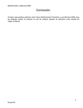 Mantenimiento a Memoria RAM 
Equipo #5 
Conclusión. 
Al hacer esta práctica sabemos cómo hacer Mantenimiento Preventivo a una Memoria RAM, para 
así después cuando se requiera en uno de nuestros equipos ya sabremos cómo hacerlo sin 
ningún problema. 
3 
 