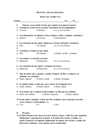 PRACTICA DE MATEMATICA
Rafael Ant. Castillo M.A
Nombre_____________________________________________ Sec_____ No.____
I. Encierra en un círculo la letra que contiene la respuesta correcta.
1. Constituyen la base de los cerebros electrónicos de las computadoras
a) Vectores b) Matrices c) a y b son correctas
2. Un ordenamiento de números, letras o figuras en fila y columnas constituyen
a) Matrices b) Vectores c) Determinantes
3. Los elementos de una matriz dispuestos en forma horizontal constituyen
a) Filas b) Columnas c) a y b son correctas
b)
4. Constituyen el orden de una matriz
a) Filas b) Columnas c) Número de filas y columnas
5. Las matrices se denotan con letras
a) Minúsculas b) Mayúsculas c) a y b son correctas
6. Los elementos de una matriz se denotan con letras:
a) Minúsculas b) Mayúsculas c) a y b son correctas
7. Tipo de matriz que se produce cuando el número de filas y el número de
columnas no son iguales
a) Matriz diagonal b) Matriz escalar c) Matriz rectangular
8. Es aquella matriz escalar que cuyos valores de la diagonal son 1.
a) Matriz simétrica b) Matriz inferior c) Matriz unidad
9. Es la matriz que se obtiene al intercambiar las filas por las columnas.
a) Matriz anti simétrica b) Matriz transpuesta c) Matriz negativa
10. Si una matriz cuadrada A tiene una fila o columna cuyos elementos son todos
ceros, entonces, su determinante es:
a) Cero b) 1 c) Tres
II. Resuelve
A) El Hotel Matum en los meses de enero, febrero, marzo y abril tuvo una ocupación
habitacional según muestra la matriz A de turista del exterior y criollos. La
matriz B muestra la ocupación habitacional de turistas del exterior y criollos del
Hotel Gran Almirante en los mismos meses considerados
 