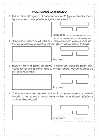 PRACTICAMOS LO APRENDIDO
1. Tatiana tiene 97 figuritas. Si Tatiana compra 35 figuritas, tendrá tantas
figuritas como Lucia. ¿Cuántas figuritas tiene Lucía?
Respuesta: ……………………………
…………………………………………..
2. Danna tiene ahorrado 61 soles. Si su abuela le diera veintiún soles más,
tendría lo mismo que su primo Joshep. ¿Cuántos soles tiene Joshep?
Respuesta: ……………………………
…………………………………………..
3. Elizabeth tiene 48 pares de aretes. Si comprase diecisiete pares más,
habría tantos aretes como tiene su amiga Sandra. ¿Cuántos pares de
aretes tiene Sandra?
Respuesta: ……………………………
…………………………………………..
4. Carlos compró noventa y siete canicas. Si comprase cuarenta y dos más
tendría tantas canicas como tiene su hermano Miguel. ¿Cuántas
canicas tiene Miguel?
Respuesta: ……………………………
…………………………………………..
 