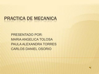 PRACTICA DE MECANICA PRESENTADO POR: MARIA ANGELICA TOLOSA PAULA ALEXANDRA TORRES CARLOS DANIEL OSORIO  