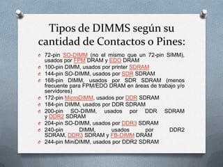 Tipos de DIMMS según su
cantidad de Contactos o Pines:
O 72-pin SO-DIMM (no el mismo que un 72-pin SIMM),
O
O
O

O
O
O
O
O
O

usados por FPM DRAM y EDO DRAM
100-pin DIMM, usados por printer SDRAM
144-pin SO-DIMM, usados por SDR SDRAM
168-pin DIMM, usados por SDR SDRAM (menos
frecuente para FPM/EDO DRAM en áreas de trabajo y/o
servidores)
172-pin MicroDIMM, usados por DDR SDRAM
184-pin DIMM, usados por DDR SDRAM
200-pin SO-DIMM, usados por DDR SDRAM
y DDR2 SDRAM
204-pin SO-DIMM, usados por DDR3 SDRAM
240-pin
DIMM,
usados
por
DDR2
SDRAM, DDR3 SDRAM y FB-DIMM DRAM
244-pin MiniDIMM, usados por DDR2 SDRAM

 