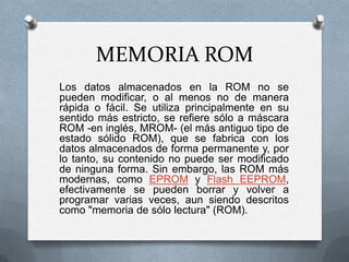 MEMORIA ROM
Los datos almacenados en la ROM no se
pueden modificar, o al menos no de manera
rápida o fácil. Se utiliza principalmente en su
sentido más estricto, se refiere sólo a máscara
ROM -en inglés, MROM- (el más antiguo tipo de
estado sólido ROM), que se fabrica con los
datos almacenados de forma permanente y, por
lo tanto, su contenido no puede ser modificado
de ninguna forma. Sin embargo, las ROM más
modernas, como EPROM y Flash EEPROM,
efectivamente se pueden borrar y volver a
programar varias veces, aun siendo descritos
como "memoria de sólo lectura" (ROM).

 
