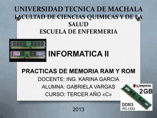 UNIVERSIDAD TECNICA DE MACHALA
FACULTAD DE CIENCIAS QUIMICAS Y DE LA
SALUD
ESCUELA DE ENFERMERIA

INFORMATICA II
PRACTICAS DE MEMORIA RAM Y ROM
DOCENTE: ING. KARINA GARCIA
ALUMNA: GABRIELA VARGAS
CURSO: TERCER AÑO «C»
2013

 