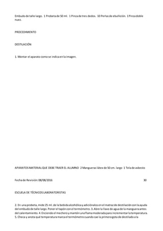 Embudode talle largo. 1 Probetade 50 ml. 1 Pinzade tres dedos. 10 Perlasde ebullición. 1Pinzadoble
nuez.
PROCEDIMIENTO
DESTILACIÓN
1. Montar el aparato comose indicaenla imagen.
APARATOSMATERIALQUE DEBE TRAER EL ALUMNO 2 Mangueras látex de 50 cm. largo 1 Telade asbesto
Fechade Revisión:08/08/2016 30
ESCUELA DE TÉCNICOSLABORATORISTAS
2. En unaprobeta,mide 25 ml.de la bebidaalcohólicayadiciónalosenel matrazde destilaciónconlaayuda
del embudode talle largo.Ponerel tapónconel termómetro.3.Abre la llave de aguade la mangueraantes
del calentamiento.4.Enciende el mecheroymanténunaflamamoderadapara incrementarlatemperatura.
5. Checa y anota qué temperaturamarcael termómetrocuandocae la primeragota de destiladoala
 