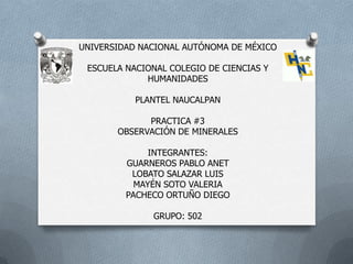 UNIVERSIDAD NACIONAL AUTÓNOMA DE MÉXICO
ESCUELA NACIONAL COLEGIO DE CIENCIAS Y
HUMANIDADES
PLANTEL NAUCALPAN
PRACTICA #3
OBSERVACIÓN DE MINERALES
INTEGRANTES:
GUARNEROS PABLO ANET
LOBATO SALAZAR LUIS
MAYÉN SOTO VALERIA
PACHECO ORTUÑO DIEGO
GRUPO: 502
 