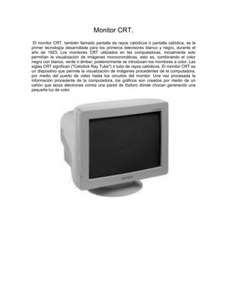 Monitor CRT.
El monitor CRT, también llamado pantalla de rayos catódicos ó pantalla catódica, es la
primer tecnología desarrollada para los primeros televisores blanco y negro, durante el
año de 1923; Los monitores CRT utilizados en las computadoras, inicialmente solo
permitían la visualización de imágenes monocromáticas, esto es, combinando el color
negro con blanco, verde ó ámbar; posteriormente se introducen los monitores a color. Las
siglas CRT significan ("Catodick Ray Tube") ó tubo de rayos catódicos. El monitor CRT es
un dispositivo que permite la visualización de imágenes procedentes de la computadora,
por medio del puerto de video hasta los circuitos del monitor. Una vez procesada la
información procedente de la computadora, los gráficos son creados por medio de un
cañón que lanza electrones contra una pared de fósforo dónde chocan generando una
pequeña luz de color.
 