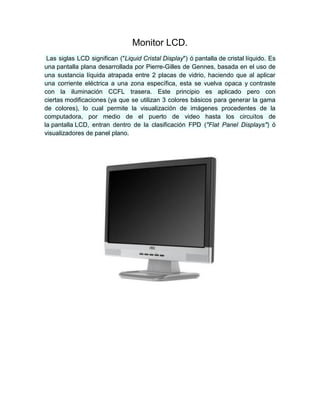 Monitor LCD.
Las siglas LCD significan ("Liquid Cristal Display") ó pantalla de cristal líquido. Es
una pantalla plana desarrollada por Pierre-Gilles de Gennes, basada en el uso de
una sustancia líquida atrapada entre 2 placas de vidrio, haciendo que al aplicar
una corriente eléctrica a una zona específica, esta se vuelva opaca y contraste
con la iluminación CCFL trasera. Este principio es aplicado pero con
ciertas modificaciones (ya que se utilizan 3 colores básicos para generar la gama
de colores), lo cual permite la visualización de imágenes procedentes de la
computadora, por medio de el puerto de video hasta los circuitos de
la pantalla LCD, entran dentro de la clasificación FPD ("Flat Panel Displays") ó
visualizadores de panel plano.
 
