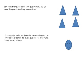 Son unos triángulos color azul que miden 3 x 2 c/u
tiene dos partes iguales y una desigual




Es una carita en forma de ovalo color azul tiene dos
círculos en el centro del ovalo que son los ojos y una
curva que es la boca
 