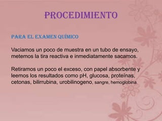 procedimiento
PARA EL EXAMEN QUÍMICO
Vaciamos un poco de muestra en un tubo de ensayo,
metemos la tira reactiva e inmediatamente sacamos.
Retiramos un poco el exceso, con papel absorbente y
leemos los resultados como pH, glucosa, proteínas,
cetonas, bilirrubina, urobilinogeno, sangre, hemoglobina.
 