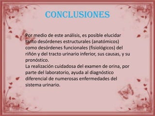 conclusiones
Por medio de este análisis, es posible elucidar
tanto desórdenes estructurales (anatómicos)
como desórdenes funcionales (fisiológicos) del
riñón y del tracto urinario inferior, sus causas, y su
pronóstico.
La realización cuidadosa del examen de orina, por
parte del laboratorio, ayuda al diagnóstico
diferencial de numerosas enfermedades del
sistema urinario.
 