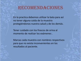 recomendaciones
En la practica debemos utilizar la bata para así
no tener alguna caída de la muestra
protegiéndonos nuestra salud y de los demás.
Tener cuidado con los frascos de orina al
momento de realizar los exámenes .
Marcas cada muestra con nombres respectivos
para que no exista inconvenientes en los
resultados al paciente.
 