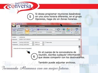 Resultados, No Excusas, Termina todo lo que Empiezas, Trabajo en EquipoResultados, No Excusas, Termina todo lo que Empiezas, Trabajo en Equipo
Si desea programar reuniones basándoseSi desea programar reuniones basándose
en una zona horaria diferente, en el grupoen una zona horaria diferente, en el grupo
Opciones, haga clic en Zonas horarias.Opciones, haga clic en Zonas horarias.
55
En el cuerpo de la convocatoria deEn el cuerpo de la convocatoria de
reunión, escriba cualquier informaciónreunión, escriba cualquier información
que desee compartir con los destinatarios.que desee compartir con los destinatarios.
También puede adjuntar archivos.También puede adjuntar archivos.
66
 