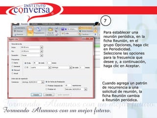 Resultados, No Excusas, Termina todo lo que Empiezas, Trabajo en EquipoResultados, No Excusas, Termina todo lo que Empiezas, Trabajo en Equipo
77
Para establecer unaPara establecer una
reunión periódica, en lareunión periódica, en la
ficha Reunión, en elficha Reunión, en el
grupo Opciones, haga clicgrupo Opciones, haga clic
en Periodicidad.en Periodicidad.
Seleccione las opcionesSeleccione las opciones
para la frecuencia quepara la frecuencia que
desee y, a continuación,desee y, a continuación,
haga clic en Aceptar.haga clic en Aceptar.
Cuando agrega un patrónCuando agrega un patrón
de recurrencia a unade recurrencia a una
solicitud de reunión, lasolicitud de reunión, la
ficha Reunión cambiaficha Reunión cambia
a Reunión periódica.a Reunión periódica.
 