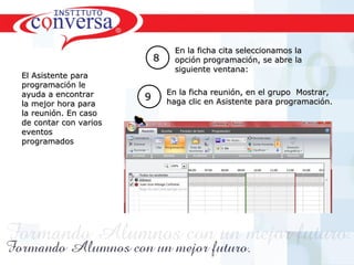 Resultados, No Excusas, Termina todo lo que Empiezas, Trabajo en EquipoResultados, No Excusas, Termina todo lo que Empiezas, Trabajo en Equipo
88
En la ficha cita seleccionamos laEn la ficha cita seleccionamos la
opción programación, se abre laopción programación, se abre la
siguiente ventana:siguiente ventana:
En la ficha reunión, en el grupo Mostrar,En la ficha reunión, en el grupo Mostrar,
haga clic en Asistente para programación.haga clic en Asistente para programación.99
El Asistente paraEl Asistente para
programación leprogramación le
ayuda a encontrarayuda a encontrar
la mejor hora parala mejor hora para
la reunión. En casola reunión. En caso
de contar con variosde contar con varios
eventoseventos
programadosprogramados
 