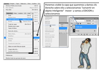 Ponemos visible la capa que queremos y damos clic
Derecho sobre ella y seleccionamos “convertir en
objeto Inteligente” mover y vamos a EDICION y
seleccionamos
 
