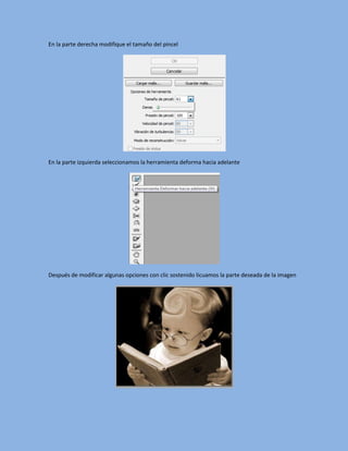 En la parte derecha modifique el tamaño del pincel




En la parte izquierda seleccionamos la herramienta deforma hacia adelante




Después de modificar algunas opciones con clic sostenido licuamos la parte deseada de la imagen
 