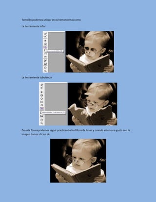 También podemos utilizar otras herramientas como

La herramienta inflar




La herramienta tubulencia




De esta forma podemos seguir practicando los filtros de licuar y cuando estemos a gusto con la
imagen damos clic en ok
 