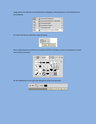 Luego damos clic derecho en la herramienta rectángulo y seleccionamos la herramienta forma
personalizada




En la barra de formas seleccione capas de forma




Ahora seleccionamos una forma en el selector de forma ubicado en la barra de opciones, en este
caso la forma chincheta




De ahí cambiamos el color que está ubicado en la barra de opciones
 
