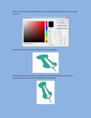 Al dar clic en ese icono automáticamente se abre una ventana donde escogemos el color y damos
clic en ok




Ahora arrastramos el puntero para dibujar la forma personalizada




Pero si deseamos tener una forma personalizada mantenemos presionada la tecla mayus y
arrastramos el puntero de este forma obtendremos algo perfecto.
 