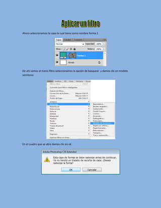 Ahora seleccionamos la capa la cual tiene como nombre forma 1




De ahí vamos al menú filtro seleccionamos la opción de basquear y damos clic en modelo
semitono




En el cuadro que se abre damos clic en ok
 
