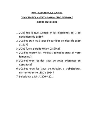 PRACTICA DE ESTUDIOS SOCIALES

    TEMA: POLITICA Y SOCIEDAD A FINALES DEL SIGLO XIX E

                   INICIOS DEL SIGLO XX



1. ¿Qué fue lo que sucedió en las elecciones del 7 de
   noviembre de 1889?
2. ¿Cuáles eran los 5 tipos de partidos políticos de 1889
   a 1917?
3. ¿Qué fue el partido Unión Católica?
4. ¿Cuáles fueron las medidas tomadas para el voto
   femenino?
5. ¿Cuáles eran los dos tipos de votos existentes en
   Costa Rica?
6. ¿Cuáles eran los tipos de trabajos y trabajadores
   existentes entre 1880 a 1914?
7. Solucionar páginas 200 – 201.
 