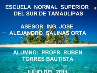ESCUELA  NORMAL  SUPERIOR  DEL SUR DE TAMAULIPAS ASESOR: ING. JOSE  ALEJANDRO  SALINAS ORTA ALUMNO:  PROFR. RUBEN TORRES BAUTISTA JULIO DEL 2011. 