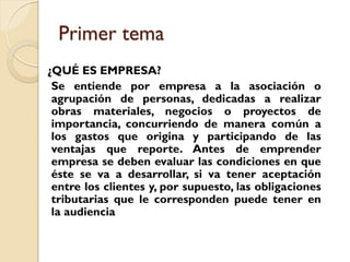 Primer tema
¿QUÉ ES EMPRESA?
 Se entiende por empresa a la asociación o
 agrupación de personas, dedicadas a realizar
 obras materiales, negocios o proyectos de
 importancia, concurriendo de manera común a
 los gastos que origina y participando de las
 ventajas que reporte. Antes de emprender
 empresa se deben evaluar las condiciones en que
 éste se va a desarrollar, si va tener aceptación
 entre los clientes y, por supuesto, las obligaciones
 tributarias que le corresponden puede tener en
 la audiencia
 